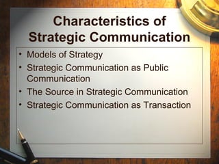 Characteristics of
Strategic Communication
• Models of Strategy
• Strategic Communication as Public
Communication
• The Source in Strategic Communication
• Strategic Communication as Transaction
 