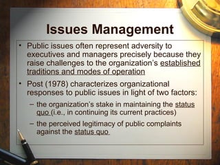 Issues Management
• Public issues often represent adversity to
executives and managers precisely because they
raise challenges to the organization’s established
traditions and modes of operation
• Post (1978) characterizes organizational
responses to public issues in light of two factors:
– the organization’s stake in maintaining the status
quo (i.e., in continuing its current practices)
– the perceived legitimacy of public complaints
against the status quo
 