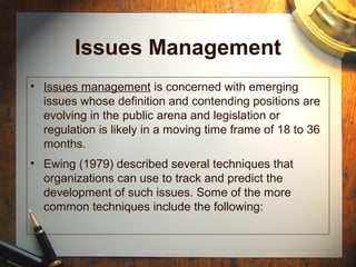 Issues Management
• Issues management is concerned with emerging
issues whose definition and contending positions are
evolving in the public arena and legislation or
regulation is likely in a moving time frame of 18 to 36
months.
• Ewing (1979) described several techniques that
organizations can use to track and predict the
development of such issues. Some of the more
common techniques include the following:
 