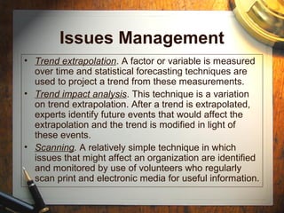 Issues Management
• Trend extrapolation. A factor or variable is measured
over time and statistical forecasting techniques are
used to project a trend from these measurements.
• Trend impact analysis. This technique is a variation
on trend extrapolation. After a trend is extrapolated,
experts identify future events that would affect the
extrapolation and the trend is modified in light of
these events.
• Scanning. A relatively simple technique in which
issues that might affect an organization are identified
and monitored by use of volunteers who regularly
scan print and electronic media for useful information.
 