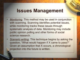 Issues Management
• Monitoring. This method may be used in conjunction
with scanning. Scanning identifies potential issues,
while monitoring tracks these issues through
systematic analysis of data. Monitoring may include
public opinion polling and other forms of social
science research.
• Scenario writing. This technique begins by asking the
question, “What would happen if X came to pass?”
Given an assumption that X occurs, a chronological
projection into the future is written.
 