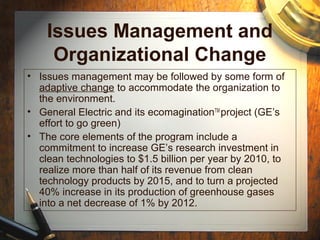 Issues Management and
Organizational Change
• Issues management may be followed by some form of
adaptive change to accommodate the organization to
the environment.
• General Electric and its ecomaginationTM
project (GE’s
effort to go green)
• The core elements of the program include a
commitment to increase GE’s research investment in
clean technologies to $1.5 billion per year by 2010, to
realize more than half of its revenue from clean
technology products by 2015, and to turn a projected
40% increase in its production of greenhouse gases
into a net decrease of 1% by 2012.
 