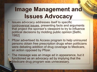 Image Management and
Issues Advocacy
• Issues advocacy addresses itself to specific
controversial issues, presenting facts and arguments
that project the sponsor’s viewpoint to try to influence
political decisions by molding public opinion [Sethi,
1982]
• Pfizer advertised its Access program to help uninsured
persons obtain free prescription drugs when politicians
were debating addition of drug coverage to Medicare,
an action opposed by Pfizer.
• The message was an image ad in appearance, but it
functioned as an advocacy ad by implying that the
Medicare drug program was unnecessary.
 