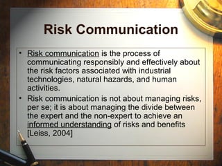 Risk Communication
• Risk communication is the process of
communicating responsibly and effectively about
the risk factors associated with industrial
technologies, natural hazards, and human
activities.
• Risk communication is not about managing risks,
per se; it is about managing the divide between
the expert and the non-expert to achieve an
informed understanding of risks and benefits
[Leiss, 2004]
 