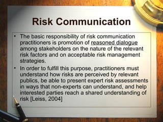 Risk Communication
• The basic responsibility of risk communication
practitioners is promotion of reasoned dialogue
among stakeholders on the nature of the relevant
risk factors and on acceptable risk management
strategies.
• In order to fulfill this purpose, practitioners must
understand how risks are perceived by relevant
publics, be able to present expert risk assessments
in ways that non-experts can understand, and help
interested parties reach a shared understanding of
risk [Leiss, 2004]
 