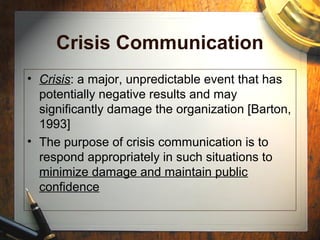 Crisis Communication
• Crisis: a major, unpredictable event that has
potentially negative results and may
significantly damage the organization [Barton,
1993]
• The purpose of crisis communication is to
respond appropriately in such situations to
minimize damage and maintain public
confidence
 
