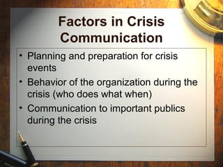 Factors in Crisis
Communication
• Planning and preparation for crisis
events
• Behavior of the organization during the
crisis (who does what when)
• Communication to important publics
during the crisis
 