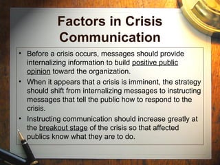 Factors in Crisis
Communication
• Before a crisis occurs, messages should provide
internalizing information to build positive public
opinion toward the organization.
• When it appears that a crisis is imminent, the strategy
should shift from internalizing messages to instructing
messages that tell the public how to respond to the
crisis.
• Instructing communication should increase greatly at
the breakout stage of the crisis so that affected
publics know what they are to do.
 