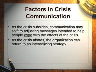 Factors in Crisis
Communication
• As the crisis subsides, communication may
shift to adjusting messages intended to help
people cope with the effects of the crisis.
• As the crisis abates, the organization can
return to an internalizing strategy.
 
