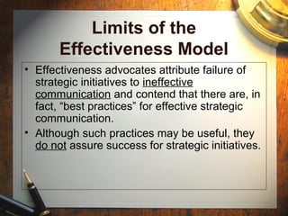 Limits of the
Effectiveness Model
• Effectiveness advocates attribute failure of
strategic initiatives to ineffective
communication and contend that there are, in
fact, “best practices” for effective strategic
communication.
• Although such practices may be useful, they
do not assure success for strategic initiatives.
 