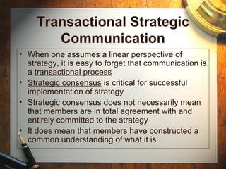 Transactional Strategic
Communication
• When one assumes a linear perspective of
strategy, it is easy to forget that communication is
a transactional process
• Strategic consensus is critical for successful
implementation of strategy
• Strategic consensus does not necessarily mean
that members are in total agreement with and
entirely committed to the strategy
• It does mean that members have constructed a
common understanding of what it is
 