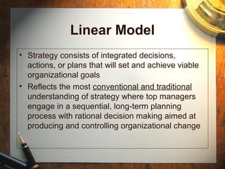 Linear Model
• Strategy consists of integrated decisions,
actions, or plans that will set and achieve viable
organizational goals
• Reflects the most conventional and traditional
understanding of strategy where top managers
engage in a sequential, long-term planning
process with rational decision making aimed at
producing and controlling organizational change
 