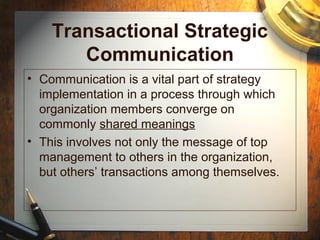 Transactional Strategic
Communication
• Communication is a vital part of strategy
implementation in a process through which
organization members converge on
commonly shared meanings
• This involves not only the message of top
management to others in the organization,
but others’ transactions among themselves.
 
