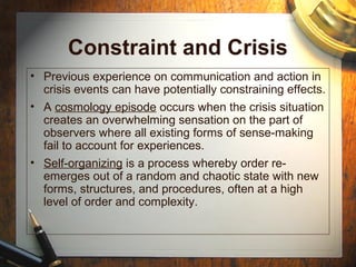Constraint and Crisis
• Previous experience on communication and action in
crisis events can have potentially constraining effects.
• A cosmology episode occurs when the crisis situation
creates an overwhelming sensation on the part of
observers where all existing forms of sense-making
fail to account for experiences.
• Self-organizing is a process whereby order re-
emerges out of a random and chaotic state with new
forms, structures, and procedures, often at a high
level of order and complexity.
 