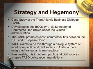 Strategy and Hegemony
• Case Study of the TransAtlantic Business Dialogue
(TABD)
• Developed in the 1990s by U. S. Secretary of
Commerce Ron Brown under the Clinton
administration.
• The TABD promotes close commercial ties between the
U.S. and European Union.
• TABD claims to do this through a dialogue system of
input from public and civil society to foster a more
integrated transatlantic marketplace.
• Presumably, this input from public and civil sources
shapes TABD policy recommendations.
 