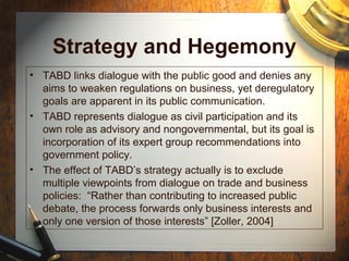 Strategy and Hegemony
• TABD links dialogue with the public good and denies any
aims to weaken regulations on business, yet deregulatory
goals are apparent in its public communication.
• TABD represents dialogue as civil participation and its
own role as advisory and nongovernmental, but its goal is
incorporation of its expert group recommendations into
government policy.
• The effect of TABD’s strategy actually is to exclude
multiple viewpoints from dialogue on trade and business
policies: “Rather than contributing to increased public
debate, the process forwards only business interests and
only one version of those interests” [Zoller, 2004]
 