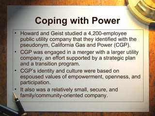 Coping with Power
• Howard and Geist studied a 4,200-employee
public utility company that they identified with the
pseudonym, California Gas and Power (CGP).
• CGP was engaged in a merger with a larger utility
company, an effort supported by a strategic plan
and a transition program.
• CGP’s identity and culture were based on
espoused values of empowerment, openness, and
participation.
• It also was a relatively small, secure, and
family/community-oriented company.
 