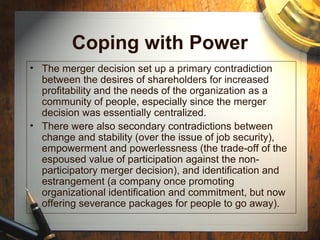 Coping with Power
• The merger decision set up a primary contradiction
between the desires of shareholders for increased
profitability and the needs of the organization as a
community of people, especially since the merger
decision was essentially centralized.
• There were also secondary contradictions between
change and stability (over the issue of job security),
empowerment and powerlessness (the trade-off of the
espoused value of participation against the non-
participatory merger decision), and identification and
estrangement (a company once promoting
organizational identification and commitment, but now
offering severance packages for people to go away).
 