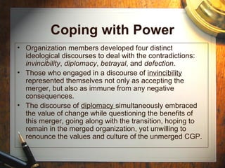 Coping with Power
• Organization members developed four distinct
ideological discourses to deal with the contradictions:
invincibility, diplomacy, betrayal, and defection.
• Those who engaged in a discourse of invincibility
represented themselves not only as accepting the
merger, but also as immune from any negative
consequences.
• The discourse of diplomacy simultaneously embraced
the value of change while questioning the benefits of
this merger, going along with the transition, hoping to
remain in the merged organization, yet unwilling to
renounce the values and culture of the unmerged CGP.
 