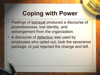 Coping with Power
• Feelings of betrayal produced a discourse of
powerlessness, lost identity, and
estrangement from the organization.
• A discourse of defection was used by
employees who opted out, took the severance
package, or just rejected the change and left.
 