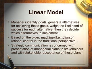Linear Model
• Managers identify goals, generate alternatives
for achieving those goals, weigh the likelihood of
success for each alternative, then they decide
which alternatives to implement.
• Based on the older, machine-like notion of
rational control in the traditional perspective.
• Strategic communication is concerned with
presentation of managerial plans to stakeholders
and with stakeholder acceptance of those plans.
 