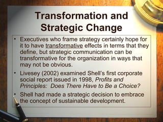 Transformation and
Strategic Change
• Executives who frame strategy certainly hope for
it to have transformative effects in terms that they
define, but strategic communication can be
transformative for the organization in ways that
may not be obvious.
• Livesey (2002) examined Shell’s first corporate
social report issued in 1998, Profits and
Principles: Does There Have to Be a Choice?
• Shell had made a strategic decision to embrace
the concept of sustainable development.
 
