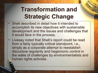 Transformation and
Strategic Change
• Shell described in detail how it intended to
accomplish its new objectives with sustainable
development and the issues and challenges that
it would face in the process.
• Livesey noted that Shell’s report could be read
from a fairly typically critical standpoint, i.e.,
simply as a corporate attempt to reestablish
discursive regularity and hegemonic control in
the wake of challenges by environmentalists and
human rights activists.
 
