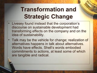 Transformation and
Strategic Change
• Livesey found instead that the corporation’s
discourse on sustainable development had
transforming effects on the company and on the
idea of sustainability.
• Talk may be the vehicle for change; realization of
alternatives happens in talk about alternatives.
Words have effects. Shell’s words embodied
commitments to actions, at least some of which
are tangible and radical.
 