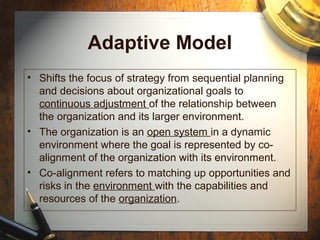 Adaptive Model
• Shifts the focus of strategy from sequential planning
and decisions about organizational goals to
continuous adjustment of the relationship between
the organization and its larger environment.
• The organization is an open system in a dynamic
environment where the goal is represented by co-
alignment of the organization with its environment.
• Co-alignment refers to matching up opportunities and
risks in the environment with the capabilities and
resources of the organization.
 