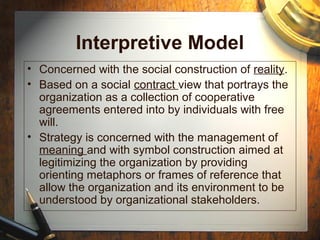 Interpretive Model
• Concerned with the social construction of reality.
• Based on a social contract view that portrays the
organization as a collection of cooperative
agreements entered into by individuals with free
will.
• Strategy is concerned with the management of
meaning and with symbol construction aimed at
legitimizing the organization by providing
orienting metaphors or frames of reference that
allow the organization and its environment to be
understood by organizational stakeholders.
 