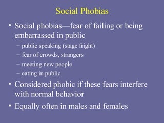 Social Phobias Social phobias—fear of failing or being embarrassed in public public speaking (stage fright) fear of crowds, strangers meeting new people eating in public Considered phobic if these fears interfere with normal behavior Equally often in males and females 