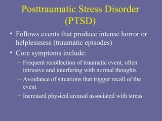 Posttraumatic Stress Disorder (PTSD) Follows events that produce intense horror or helplessness (traumatic episodes) Core symptoms include: Frequent recollection of traumatic event, often intrusive and interfering with normal thoughts Avoidance of situations that trigger recall of the event Increased physical arousal associated with stress 