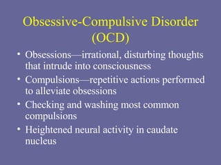 Obsessive-Compulsive Disorder (OCD) Obsessions—irrational, disturbing thoughts that intrude into consciousness Compulsions—repetitive actions performed to alleviate obsessions Checking and washing most common compulsions Heightened neural activity in caudate nucleus 
