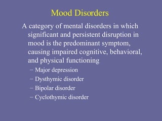 Mood Disorders A category of mental disorders in which significant and persistent disruption in mood is the predominant symptom, causing impaired cognitive, behavioral, and physical functioning Major depression Dysthymic disorder Bipolar disorder Cyclothymic disorder 