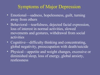 Symptoms of Major Depression Emotional—sadness, hopelessness, guilt, turning away from others Behavioral—tearfulness, dejected facial expression, loss of interest in normal activities, slowed movements and gestures, withdrawal from social activities Cognitive—difficulty thinking and concentrating, global negativity, preoccupation with death/suicide Physical—appetite and weight changes, excessive or diminished sleep, loss of energy, global anxiety, restlessness 
