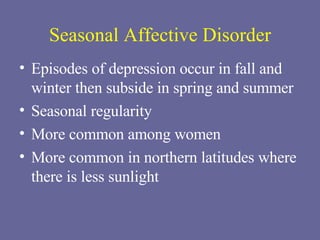 Seasonal Affective Disorder Episodes of depression occur in fall and winter then subside in spring and summer Seasonal regularity More common among women More common in northern latitudes where there is less sunlight 