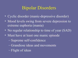 Bipolar Disorders Cyclic disorder (manic-depressive disorder) Mood levels swing from severe depression to extreme euphoria (mania) No regular relationship to time of year (SAD) Must have at least one manic episode Supreme self-confidence Grandiose ideas and movements Flight of ideas 