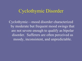 Cyclothymic Disorder Cyclothymic—mood disorder characterized by moderate but frequent mood swings that are not severe enough to qualify as bipolar disorder.  Sufferers are often perceived as moody, inconsistent, and unpredictable. 