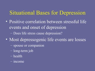 Situational Bases for Depression Positive correlation between stressful life events and onset of depression Does life stress cause depression? Most depressogenic life events are losses spouse or companion long-term job health income 