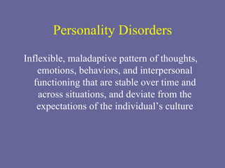 Personality Disorders Inflexible, maladaptive pattern of thoughts, emotions, behaviors, and interpersonal functioning that are stable over time and across situations, and deviate from the expectations of the individual’s culture 