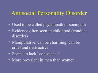 Antisocial Personality Disorder Used to be called psychopath or sociopath Evidence often seen in childhood (conduct disorder) Manipulative, can be charming, can be cruel and destructive Seems to lack “conscience” More prevalent in men than women 