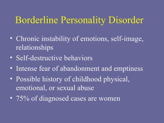 Borderline Personality Disorder Chronic instability of emotions, self-image, relationships Self-destructive behaviors Intense fear of abandonment and emptiness Possible history of childhood physical, emotional, or sexual abuse 75% of diagnosed cases are women 