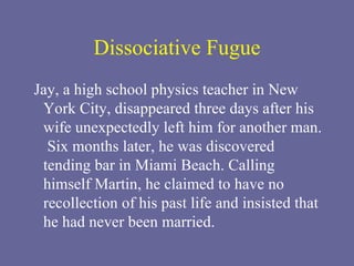 Dissociative Fugue Jay, a high school physics teacher in New York City, disappeared three days after his wife unexpectedly left him for another man.  Six months later, he was discovered tending bar in Miami Beach. Calling himself Martin, he claimed to have no recollection of his past life and insisted that he had never been married. 