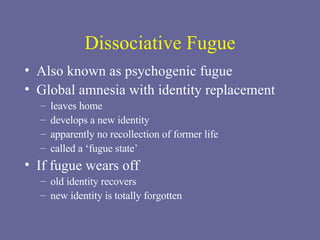 Dissociative Fugue Also known as psychogenic fugue  Global amnesia with identity replacement  leaves home develops a new identity apparently no recollection of former life called a ‘fugue state’ If fugue wears off old identity recovers new identity is totally forgotten 
