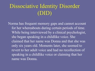 Dissociative Identity Disorder (DID) Norma has frequent memory gaps and cannot account for her whereabouts during certain periods of time. While being interviewed by a clinical psychologist, she began speaking in a childlike voice. She claimed that her name was Donna and that she was only six years old. Moments later, she seemed to revert to her adult voice and had no recollection of speaking in a childlike voice or claiming that her name was Donna. 