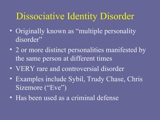Dissociative Identity Disorder Originally known as “multiple personality disorder”  2 or more distinct personalities manifested by the same person at different times VERY rare and controversial disorder  Examples include Sybil, Trudy Chase, Chris Sizemore (“Eve”) Has been used as a criminal defense 