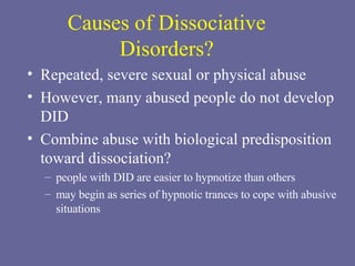 Causes of Dissociative Disorders? Repeated, severe sexual or physical abuse However, many abused people do not develop DID Combine abuse with biological predisposition toward dissociation? people with DID are easier to hypnotize than others may begin as series of hypnotic trances to cope with abusive situations 