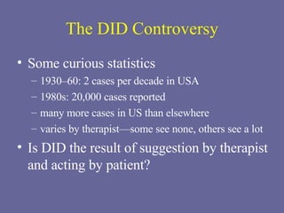 The DID Controversy Some curious statistics 1930–60: 2 cases per decade in USA 1980s: 20,000 cases reported many more cases in US than elsewhere varies by therapist—some see none, others see a lot Is DID the result of suggestion by therapist and acting by patient? 