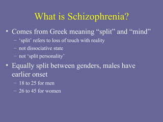 What is Schizophrenia? Comes from Greek meaning “split” and “mind”   ‘ split’ refers to loss of touch with reality not dissociative state not ‘split personality’  Equally split between genders, males have  earlier onset 18 to 25 for men 26 to 45 for women 