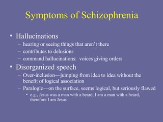 Symptoms of Schizophrenia Hallucinations   hearing or seeing things that aren’t there contributes to delusions command hallucinations:  voices giving orders Disorganized speech   Over-inclusion—jumping from idea to idea without the benefit of logical association Paralogic—on the surface, seems logical, but seriously flawed e.g., Jesus was a man with a beard, I am a man with a beard, therefore I am Jesus 